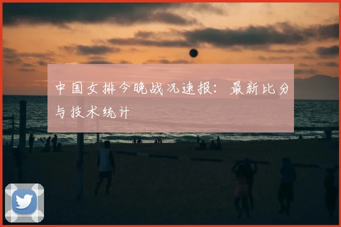 中国女排今晚战况速报：最新比分与技术统计