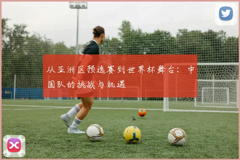 从亚洲区预选赛到世界杯舞台：中国队的挑战与机遇