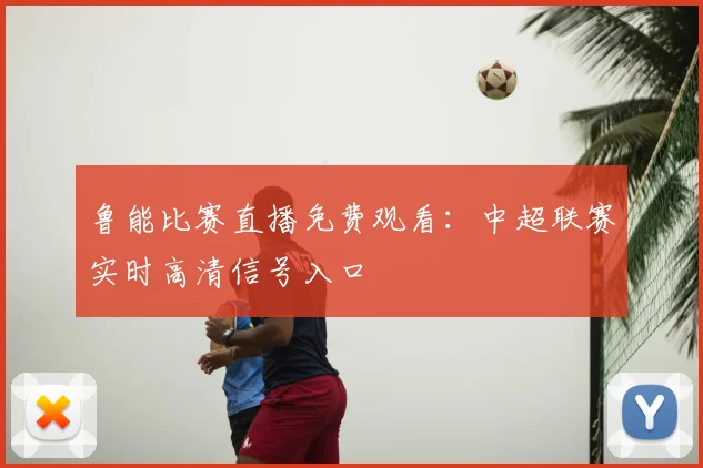 鲁能比赛直播免费观看：中超联赛实时高清信号入口