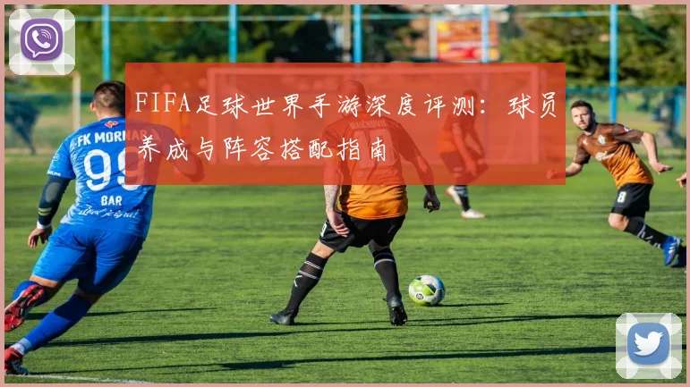 FIFA足球世界手游深度评测：球员养成与阵容搭配指南