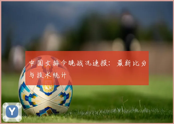 中国女排今晚战况速报：最新比分与技术统计
